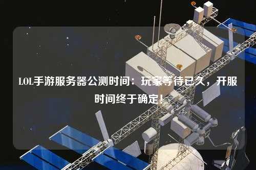 LOL手游服务器公测时间:玩家等待已久,开服时间终于确定!