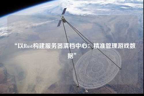 “以Rust构建服务器清档中心：精准管理游戏数据”