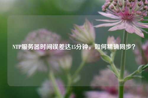 NTP服务器时间误差达15分钟,如何精确同步?