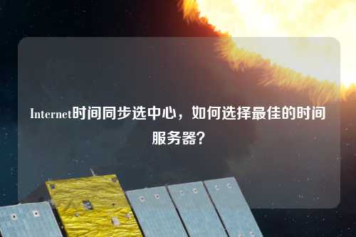 Internet时间同步选中心,如何选择最佳的时间服务器?