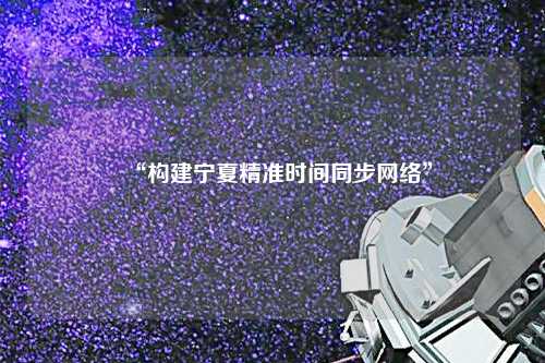 “构建宁夏精准时间同步网络”