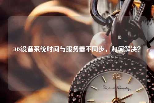 iOS设备系统时间与服务器不同步，如何解决？