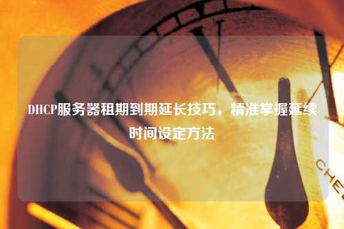 DHCP服务器租期到期延长技巧，精准掌握延续时间设定方法