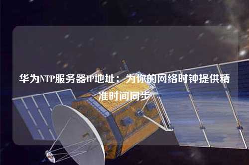 华为NTP服务器IP地址：为你的网络时钟提供精准时间同步