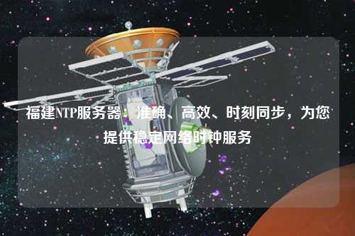 福建NTP服务器：准确、高效、时刻同步，为您提供稳定网络时钟服务