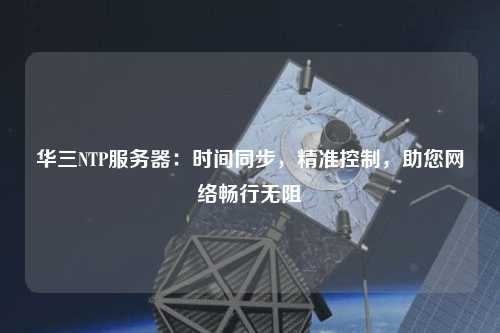 华三NTP服务器：时间同步，精准控制，助您网络畅行无阻