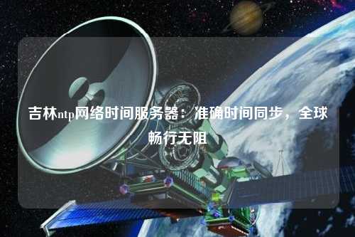 吉林ntp网络时间服务器：准确时间同步，全球畅行无阻