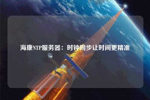 海康NTP服务器：时钟同步让时间更精准