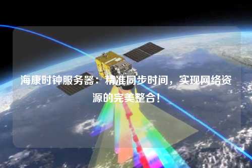 海康时钟服务器：精准同步时间，实现网络资源的完美整合！