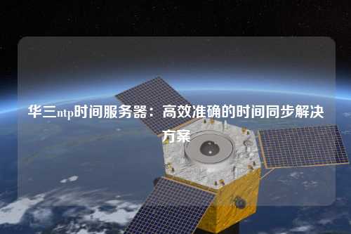 华三ntp时间服务器：高效准确的时间同步解决方案
