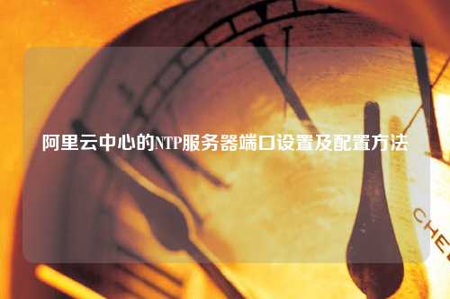 阿里云中心的NTP服务器端口设置及配置方法