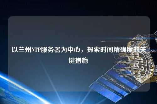 以兰州NTP服务器为中心，探索时间精确度的关键措施