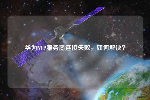 华为NTP服务器连接失败，如何解决？