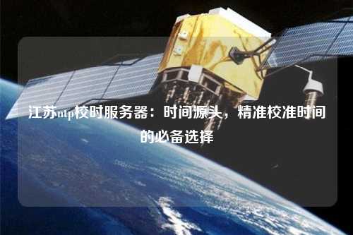 江苏ntp校时服务器：时间源头，精准校准时间的必备选择