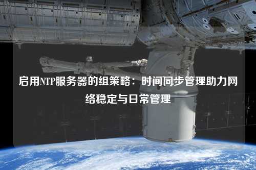 启用NTP服务器的组策略：时间同步管理助力网络稳定与日常管理