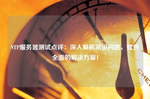 NTP服务器测试点评：深入解析常见问题，提供全面的解决方案！