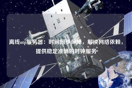 离线ntp服务器：时间同步保障，解决网络依赖，提供稳定准确的时钟服务