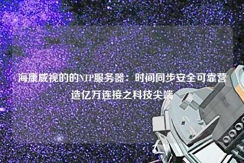 海康威视的的NTP服务器：时间同步安全可靠营造亿万连接之科技尖端