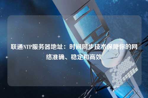 联通NTP服务器地址：时间同步技术保障你的网络准确、稳定和高效