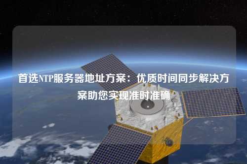 首选NTP服务器地址方案：优质时间同步解决方案助您实现准时准确