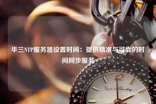 华三NTP服务器设置时间：提供精准与可靠的时间同步服务