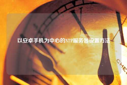 以安卓手机为中心的NTP服务器设置方法
