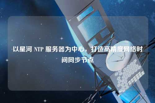 以星河 NTP 服务器为中心，打造高精度网络时间同步节点