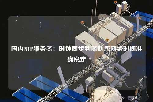 国内NTP服务器：时钟同步利器助您网络时间准确稳定