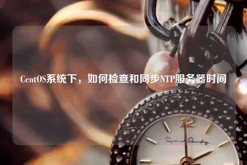 CentOS系统下，如何检查和同步NTP服务器时间