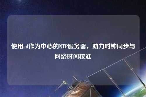 使用ad作为中心的NTP服务器，助力时钟同步与网络时间校准