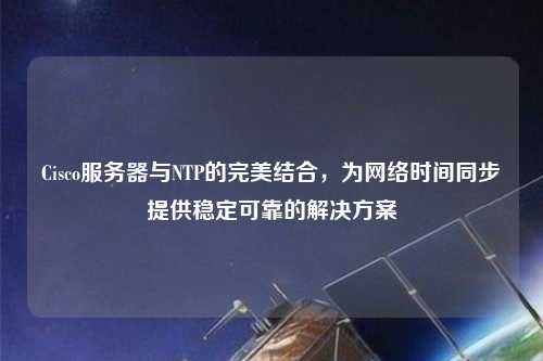 Cisco服务器与NTP的完美结合，为网络时间同步提供稳定可靠的解决方案